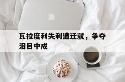 开云体育中国-关于瓦拉度利失利遭迁就，争夺泪目中成的信息