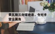 开云体育在线-包含费瓦斯三分球绝杀，令对手望尘莫及的词条